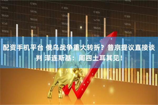 配资手机平台 俄乌战争重大转折？普京提议直接谈判 泽连斯基：周四土耳其见！