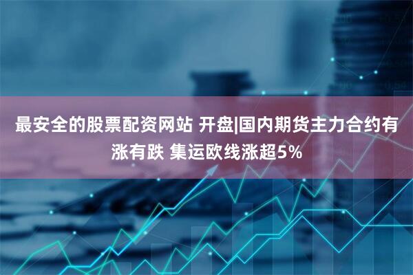 最安全的股票配资网站 开盘|国内期货主力合约有涨有跌 集运欧线涨超5%