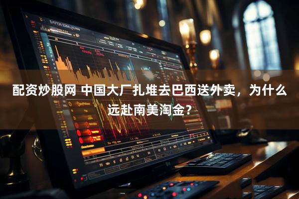 配资炒股网 中国大厂扎堆去巴西送外卖，为什么远赴南美淘金？