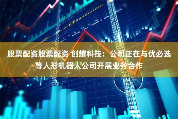 股票配资股票配资 创耀科技：公司正在与优必选等人形机器人公司开展业务合作
