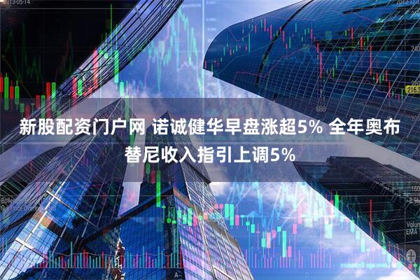 新股配资门户网 诺诚健华早盘涨超5% 全年奥布替尼收入指引上调5%