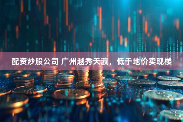 配资炒股公司 广州越秀天瀛，低于地价卖现楼