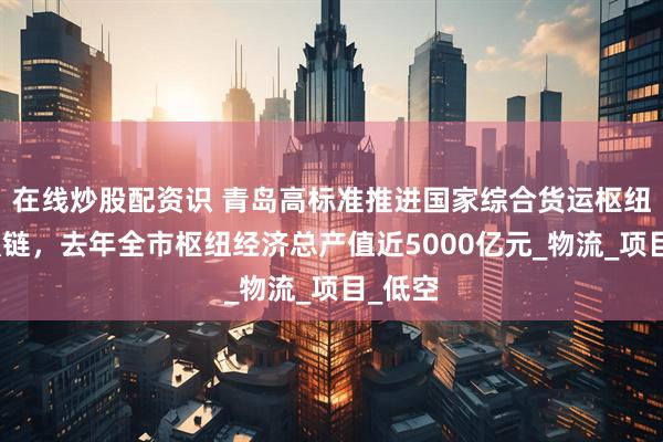 在线炒股配资识 青岛高标准推进国家综合货运枢纽补链强链，去年全市枢纽经济总产值近5000亿元_物流_项目_低空