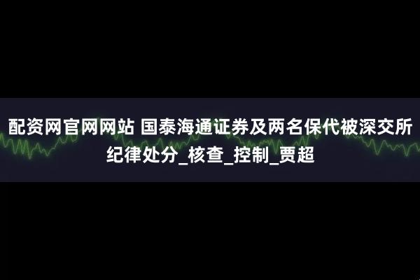配资网官网网站 国泰海通证券及两名保代被深交所纪律处分_核查_控制_贾超