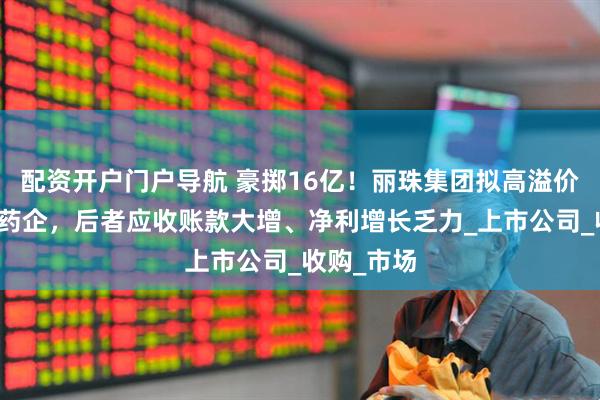 配资开户门户导航 豪掷16亿！丽珠集团拟高溢价并购越南药企，后者应收账款大增、净利增长乏力_上市公司_收购_市场