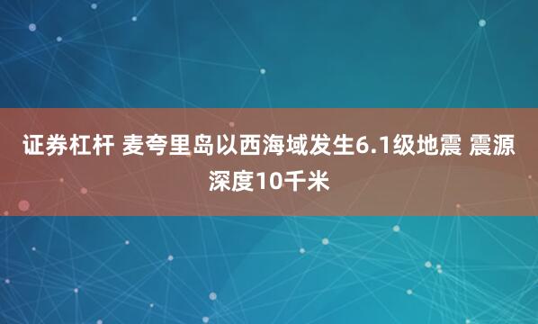 证券杠杆 麦夸里岛以西海域发生6.1级地震 震源深度10千米