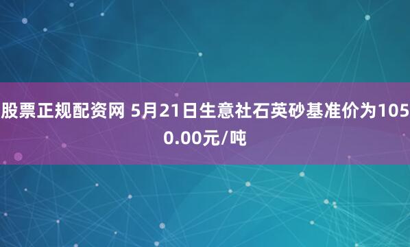 股票正规配资网 5月21日生意社石英砂基准价为1050.00元/吨
