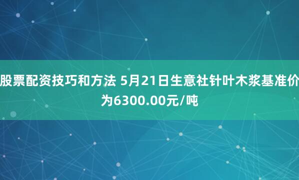 股票配资技巧和方法 5月21日生意社针叶木浆基准价为6300.00元/吨