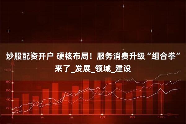 炒股配资开户 硬核布局！服务消费升级“组合拳”来了_发展_领域_建设