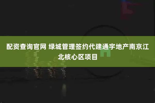 配资查询官网 绿城管理签约代建通宇地产南京江北核心区项目