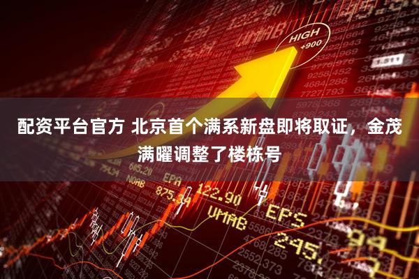 配资平台官方 北京首个满系新盘即将取证，金茂满曜调整了楼栋号