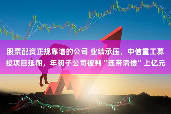 股票配资正规靠谱的公司 业绩承压，中信重工募投项目延期，年初子公司被判“连带清偿”上亿元