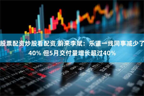 股票配资炒股看配资 蔚来李斌：乐道一线同事减少了40% 但5月交付量增长超过40%