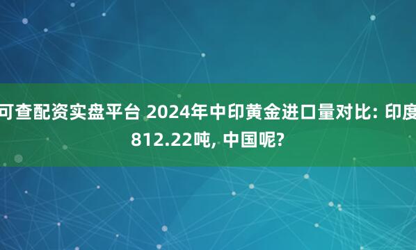 可查配资实盘平台 2024年中印黄金进口量对比: 印度812.22吨, 中国呢?