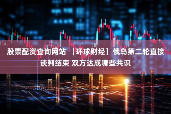 股票配资查询网站 【环球财经】俄乌第二轮直接谈判结束 双方达成哪些共识