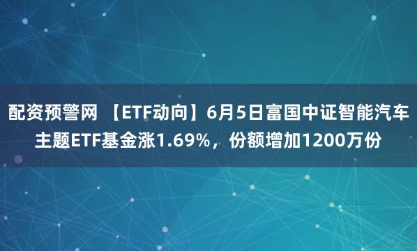 配资预警网 【ETF动向】6月5日富国中证智能汽车主题ETF基金涨1.69%，份额增加1200万份