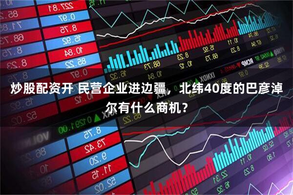 炒股配资开 民营企业进边疆，北纬40度的巴彦淖尔有什么商机？