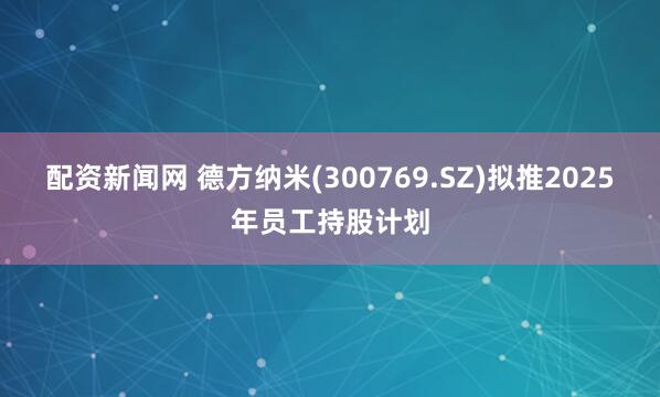 配资新闻网 德方纳米(300769.SZ)拟推2025年员工持股计划