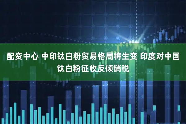 配资中心 中印钛白粉贸易格局将生变 印度对中国钛白粉征收反倾销税