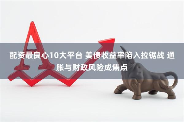 配资最良心10大平台 美债收益率陷入拉锯战 通胀与财政风险成焦点