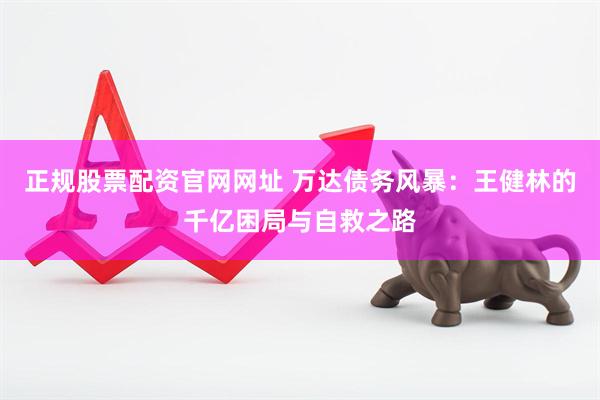 正规股票配资官网网址 万达债务风暴：王健林的千亿困局与自救之路