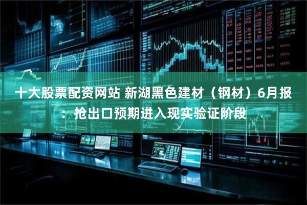 十大股票配资网站 新湖黑色建材（钢材）6月报：抢出口预期进入现实验证阶段