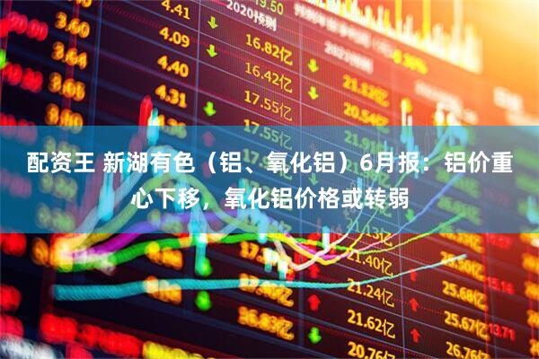配资王 新湖有色（铝、氧化铝）6月报：铝价重心下移，氧化铝价格或转弱