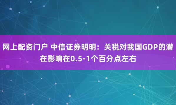 网上配资门户 中信证券明明：关税对我国GDP的潜在影响在0.5-1个百分点左右