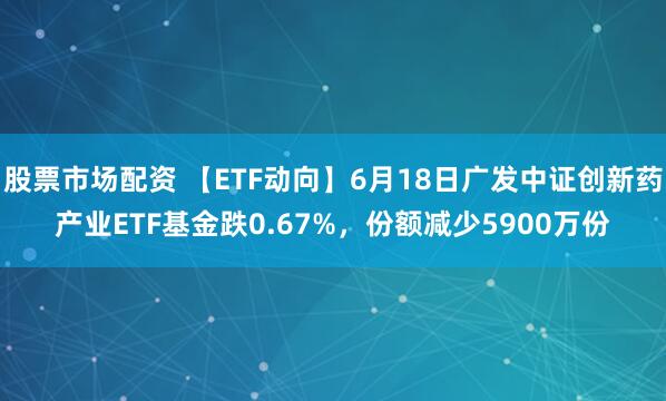 股票市场配资 【ETF动向】6月18日广发中证创新药产业ETF基金跌0.67%，份额减少5900万份
