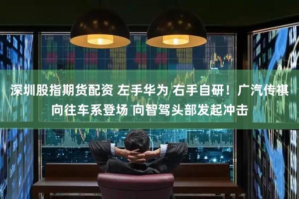 深圳股指期货配资 左手华为 右手自研！广汽传祺向往车系登场 向智驾头部发起冲击