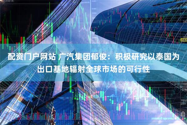 配资门户网站 广汽集团郁俊：积极研究以泰国为出口基地辐射全球市场的可行性