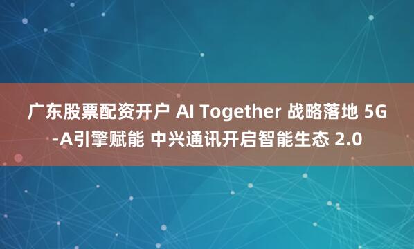 广东股票配资开户 AI Together 战略落地 5G-A引擎赋能 中兴通讯开启智能生态 2.0