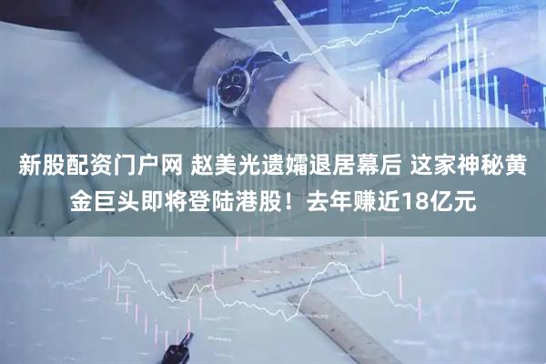 新股配资门户网 赵美光遗孀退居幕后 这家神秘黄金巨头即将登陆港股！去年赚近18亿元