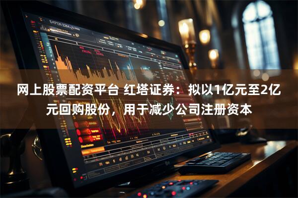 网上股票配资平台 红塔证券：拟以1亿元至2亿元回购股份，用于减少公司注册资本