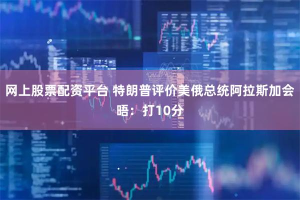 网上股票配资平台 特朗普评价美俄总统阿拉斯加会晤：打10分