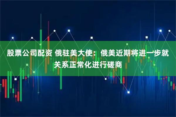 股票公司配资 俄驻美大使：俄美近期将进一步就关系正常化进行磋商