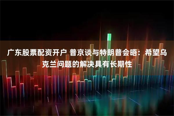 广东股票配资开户 普京谈与特朗普会晤：希望乌克兰问题的解决具有长期性