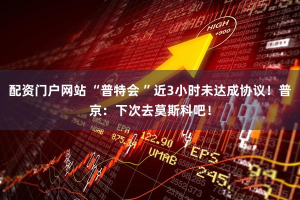 配资门户网站 “普特会 ”近3小时未达成协议！普京：下次去莫斯科吧！