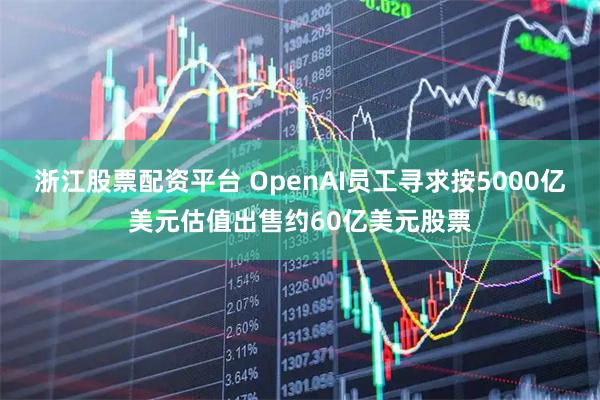 浙江股票配资平台 OpenAI员工寻求按5000亿美元估值出售约60亿美元股票