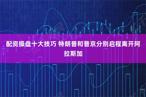 配资操盘十大技巧 特朗普和普京分别启程离开阿拉斯加