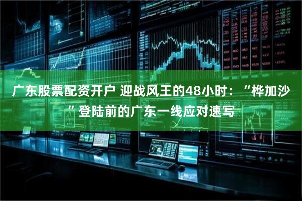 广东股票配资开户 迎战风王的48小时：“桦加沙”登陆前的广东一线应对速写