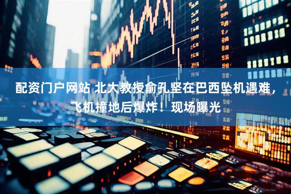 配资门户网站 北大教授俞孔坚在巴西坠机遇难，飞机撞地后爆炸！现场曝光