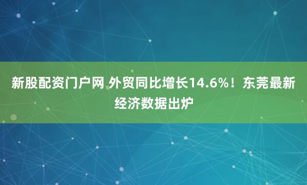 新股配资门户网 外贸同比增长14.6%！东莞最新经济数据出炉