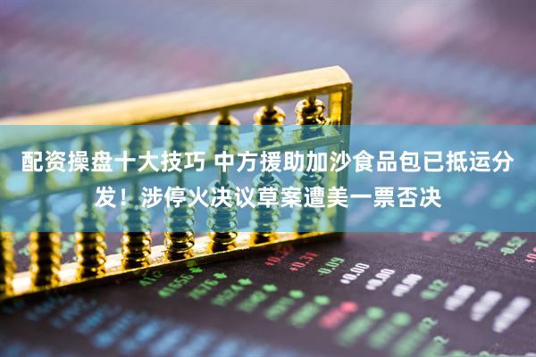 配资操盘十大技巧 中方援助加沙食品包已抵运分发！涉停火决议草案遭美一票否决