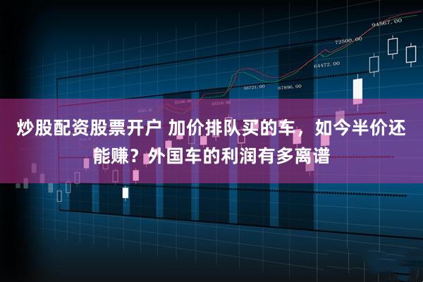 炒股配资股票开户 加价排队买的车，如今半价还能赚？外国车的利润有多离谱