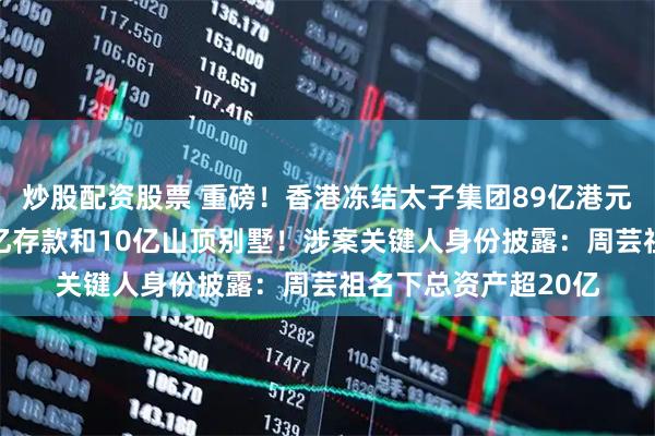 炒股配资股票 重磅！香港冻结太子集团89亿港元资产，包括陈志22亿存款和10亿山顶别墅！涉案关键人身份披露：周芸祖名下总资产超20亿