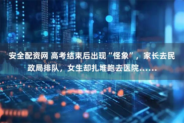 安全配资网 高考结束后出现“怪象”，家长去民政局排队，女生却扎堆跑去医院……