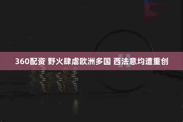 360配资 野火肆虐欧洲多国 西法意均遭重创