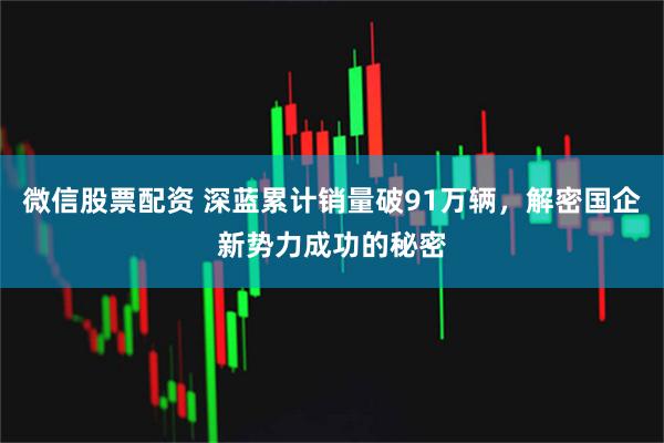 微信股票配资 深蓝累计销量破91万辆，解密国企新势力成功的秘密