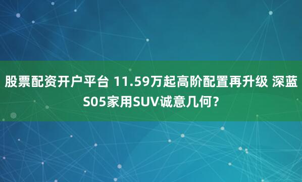 股票配资开户平台 11.59万起高阶配置再升级 深蓝S05家用SUV诚意几何?